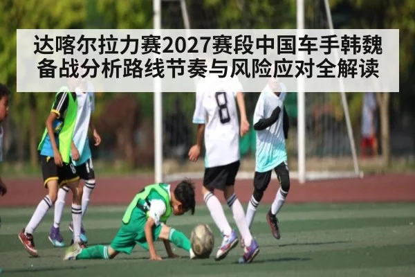 达喀尔拉力赛2027赛段中国车手韩魏备战分析路线节奏与风险应对全解读